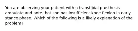 You are observing your patient with a transtibial prosthesis ambulate and note that she has insufficient knee flexion in early stance phase. Which of the following is a likely explanation of the problem?