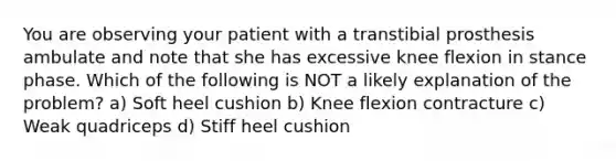 You are observing your patient with a transtibial prosthesis ambulate and note that she has excessive knee flexion in stance phase. Which of the following is NOT a likely explanation of the problem? a) Soft heel cushion b) Knee flexion contracture c) Weak quadriceps d) Stiff heel cushion