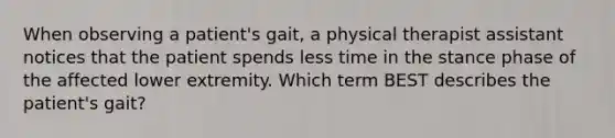 When observing a patient's gait, a physical therapist assistant notices that the patient spends less time in the stance phase of the affected lower extremity. Which term BEST describes the patient's gait?