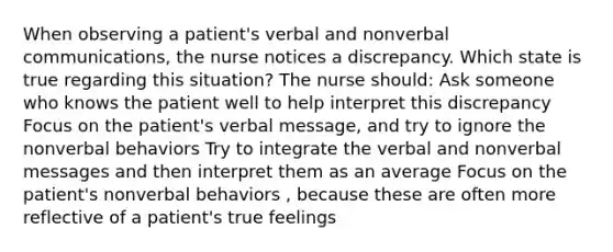 When observing a patient's verbal and nonverbal communications, the nurse notices a discrepancy. Which state is true regarding this situation? The nurse should: Ask someone who knows the patient well to help interpret this discrepancy Focus on the patient's verbal message, and try to ignore the nonverbal behaviors Try to integrate the verbal and nonverbal messages and then interpret them as an average Focus on the patient's nonverbal behaviors , because these are often more reflective of a patient's true feelings