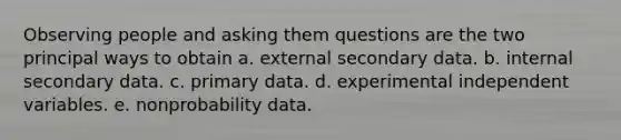 Observing people and asking them questions are the two principal ways to obtain a. external secondary data. b. internal secondary data. c. primary data. d. experimental independent variables. e. nonprobability data.