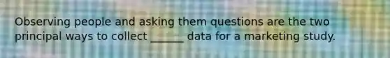 Observing people and asking them questions are the two principal ways to collect ______ data for a marketing study.