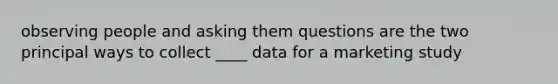 observing people and asking them questions are the two principal ways to collect ____ data for a marketing study