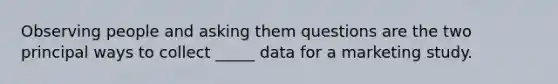 Observing people and asking them questions are the two principal ways to collect _____ data for a marketing study.