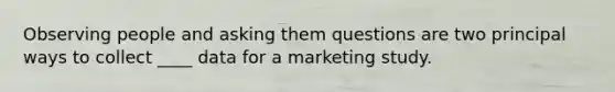 Observing people and asking them questions are two principal ways to collect ____ data for a marketing study.