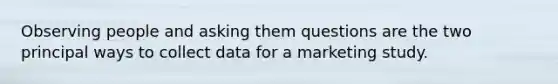 Observing people and asking them questions are the two principal ways to collect data for a marketing study.