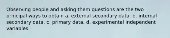 Observing people and asking them questions are the two principal ways to obtain a. external secondary data. b. internal secondary data. c. primary data. d. experimental independent variables.