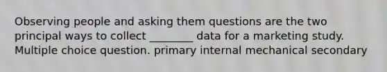 Observing people and asking them questions are the two principal ways to collect ________ data for a marketing study. Multiple choice question. primary internal mechanical secondary