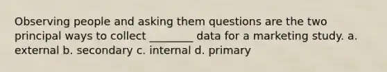 Observing people and asking them questions are the two principal ways to collect ________ data for a marketing study. a. external b. secondary c. internal d. primary