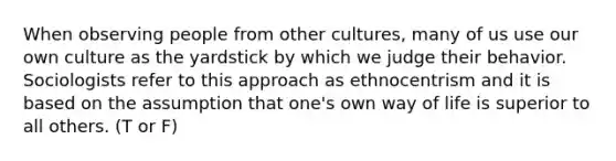 When observing people from other cultures, many of us use our own culture as the yardstick by which we judge their behavior. Sociologists refer to this approach as ethnocentrism and it is based on the assumption that one's own way of life is superior to all others. (T or F)