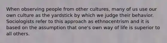 When observing people from other cultures, many of us use our own culture as the yardstick by which we judge their behavior. Sociologists refer to this approach as ethnocentrism and it is based on the assumption that one's own way of life is superior to all others.