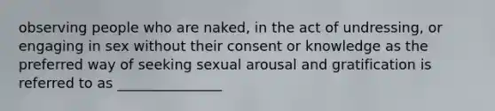 observing people who are naked, in the act of undressing, or engaging in sex without their consent or knowledge as the preferred way of seeking sexual arousal and gratification is referred to as _______________