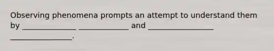 Observing phenomena prompts an attempt to understand them by ______________ _____________ and _________________ ________________.