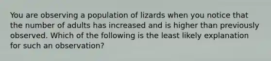 You are observing a population of lizards when you notice that the number of adults has increased and is higher than previously observed. Which of the following is the least likely explanation for such an observation?