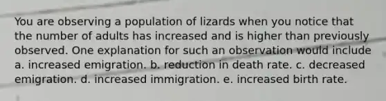 You are observing a population of lizards when you notice that the number of adults has increased and is higher than previously observed. One explanation for such an observation would include a. increased emigration. b. reduction in death rate. c. decreased emigration. d. increased immigration. e. increased birth rate.