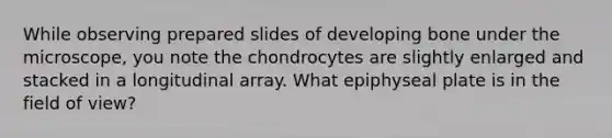 While observing prepared slides of developing bone under the microscope, you note the chondrocytes are slightly enlarged and stacked in a longitudinal array. What epiphyseal plate is in the field of view?