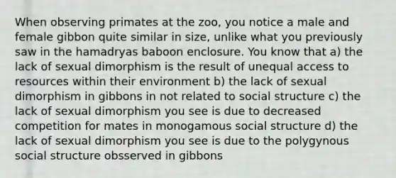 When observing primates at the zoo, you notice a male and female gibbon quite similar in size, unlike what you previously saw in the hamadryas baboon enclosure. You know that a) the lack of sexual dimorphism is the result of unequal access to resources within their environment b) the lack of sexual dimorphism in gibbons in not related to social structure c) the lack of sexual dimorphism you see is due to decreased competition for mates in monogamous social structure d) the lack of sexual dimorphism you see is due to the polygynous social structure obsserved in gibbons