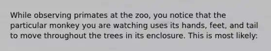 While observing primates at the zoo, you notice that the particular monkey you are watching uses its hands, feet, and tail to move throughout the trees in its enclosure. This is most likely: