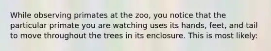 While observing primates at the zoo, you notice that the particular primate you are watching uses its hands, feet, and tail to move throughout the trees in its enclosure. This is most likely: