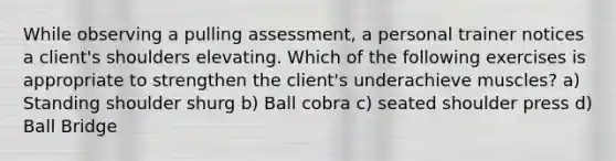 While observing a pulling assessment, a personal trainer notices a client's shoulders elevating. Which of the following exercises is appropriate to strengthen the client's underachieve muscles? a) Standing shoulder shurg b) Ball cobra c) seated shoulder press d) Ball Bridge