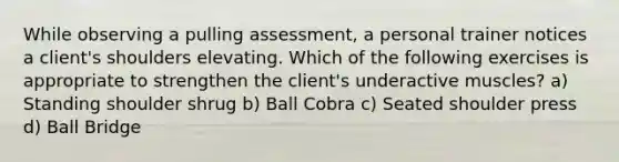 While observing a pulling assessment, a personal trainer notices a client's shoulders elevating. Which of the following exercises is appropriate to strengthen the client's underactive muscles? a) Standing shoulder shrug b) Ball Cobra c) Seated shoulder press d) Ball Bridge