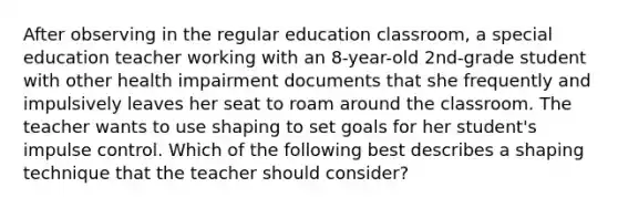 After observing in the regular education classroom, a special education teacher working with an 8-year-old 2nd-grade student with other health impairment documents that she frequently and impulsively leaves her seat to roam around the classroom. The teacher wants to use shaping to set goals for her student's impulse control. Which of the following best describes a shaping technique that the teacher should consider?