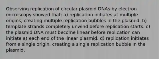 Observing replication of circular plasmid DNAs by electron microscopy showed that: a) replication initiates at multiple origins, creating multiple replication bubbles in the plasmid. b) template strands completely unwind before replication starts. c) the plasmid DNA must become linear before replication can initiate at each end of the linear plasmid. d) replication initiates from a single origin, creating a single replication bubble in the plasmid.