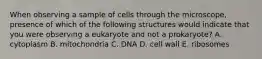 When observing a sample of cells through the microscope, presence of which of the following structures would indicate that you were observing a eukaryote and not a prokaryote? A. cytoplasm B. mitochondria C. DNA D. cell wall E. ribosomes