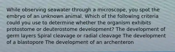 While observing seawater through a microscope, you spot the embryo of an unknown animal. Which of the following criteria could you use to determine whether the organism exhibits protostome or deuterostome development? The development of germ layers Spiral cleavage or radial cleavage The development of a blastopore The development of an archenteron