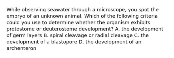 While observing seawater through a microscope, you spot the embryo of an unknown animal. Which of the following criteria could you use to determine whether the organism exhibits protostome or deuterostome development? A. the development of germ layers B. spiral cleavage or radial cleavage C. the development of a blastopore D. the development of an archenteron