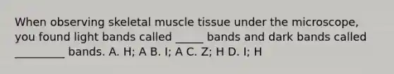 When observing skeletal muscle tissue under the microscope, you found light bands called _____ bands and dark bands called _________ bands. A. H; A B. I; A C. Z; H D. I; H