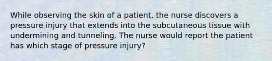 While observing the skin of a patient, the nurse discovers a pressure injury that extends into the subcutaneous tissue with undermining and tunneling. The nurse would report the patient has which stage of pressure injury?