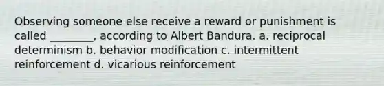 Observing someone else receive a reward or punishment is called ________, according to Albert Bandura. a. reciprocal determinism b. behavior modification c. intermittent reinforcement d. vicarious reinforcement