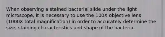 When observing a stained bacterial slide under the light microscope, it is necessary to use the 100X objective lens (1000X total magnification) in order to accurately determine the size, staining characteristics and shape of the bacteria.