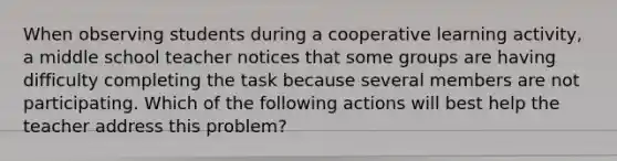 When observing students during a cooperative learning activity, a middle school teacher notices that some groups are having difficulty completing the task because several members are not participating. Which of the following actions will best help the teacher address this problem?