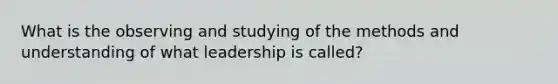 What is the observing and studying of the methods and understanding of what leadership is called?