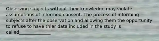 Observing subjects without their knowledge may violate assumptions of informed consent. The process of informing subjects after the observation and allowing them the opportunity to refuse to have thier data included in the study is called______________