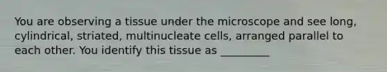 You are observing a tissue under the microscope and see long, cylindrical, striated, multinucleate cells, arranged parallel to each other. You identify this tissue as _________