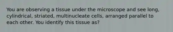 You are observing a tissue under the microscope and see long, cylindrical, striated, multinucleate cells, arranged parallel to each other. You identify this tissue as?