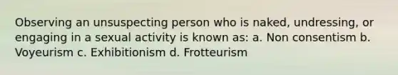 Observing an unsuspecting person who is naked, undressing, or engaging in a sexual activity is known as: a. Non consentism b. Voyeurism c. Exhibitionism d. Frotteurism