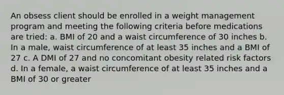 An obsess client should be enrolled in a weight management program and meeting the following criteria before medications are tried: a. BMI of 20 and a waist circumference of 30 inches b. In a male, waist circumference of at least 35 inches and a BMI of 27 c. A DMI of 27 and no concomitant obesity related risk factors d. In a female, a waist circumference of at least 35 inches and a BMI of 30 or greater