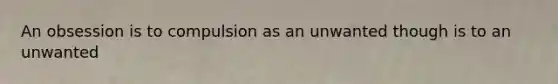 An obsession is to compulsion as an unwanted though is to an unwanted