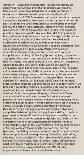 Obsession - disturbing thought that intrudes repeatedly on person's consciousness even tho recognize it as irrational Compulsion - repetitive action that is usually performed in response to obsession (most ppl exp moderate forms) Characteristics of OCD Obsessive-compulsive disorder - thoughts and actions are severe, prolonged, and disruptive of normal life DSM-5: obsessions and compulsions consume more than hour per day of person's time, seriously interfere w work or social relationships 1-2% of ppl at some time in their lives Similar to phobia bc involves specific irrational fear; diff from phobia bc fear is of something that exists only as a thought can be reduced only by performing ritual Suffer also from knowledge of irrationality of actions and try to hide them from others Obsessions are similar to but stronger and more persistent than ones experienced by general population Most common obsessions: disease, disfigurement, death; most common compulsions: checking or cleaning Ppl w/ checking compulsions amy spend hours each day repeatedly checking doors to be sure they are locked, gas stove to be sure it is turned off, automobile wheels to be sure they are on tight, and so on Cleaning compulsion: wash hands every few mins, scrub everything they eat, sterilize dishes and clothes in response to obsessions about disease-producing germs and dirt Some compulsions bear no logical relationship to bosession that triggers them: woman obsessed by thought that husband would die in car accident protect him by dressing and undressing self in specific pattern 20 times/day Brain Abnormalities Related to OCD Disorder may first appear aft known brain damage (blow to head, poisons, diseases) Brain damage resulting from difficult birth Brain abnormalities from unknown causes Particularly involved: portions of frontal lobes of cortex and parts of underlying limbic system and basal ganglia → these normally work tgt in circuit to control voluntary actions (actions controlled by conscious thoughts) Theory: damage in areas may produce obsessive-compulsive behavior by interfering w brain's ability to produce psychological sense of closure or safety that normally occurs when protective action is completed Ppl with OCD often do not exp normal sense of task completion aft washing hands or inspected gas stove so feel overwhelming need to perform same action again Areas also associated w executive function (planning, regulating behavior, perform complex cognitive tasks; three components of working memory, inhibition, and tasking switching) May have deficits → less able to inhibit undesirable behavior or switch tasks Meta-analyses (statistical technique used to evaluate magnitude of significant effect across large number of studies) suggest that ppl with OCD display impairments in all aspects of executive function