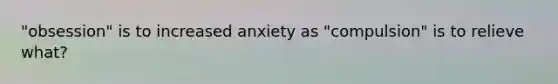 "obsession" is to increased anxiety as "compulsion" is to relieve what?