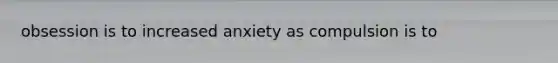 obsession is to increased anxiety as compulsion is to