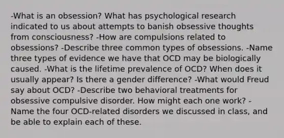 -What is an obsession? What has psychological research indicated to us about attempts to banish obsessive thoughts from consciousness? -How are compulsions related to obsessions? -Describe three common types of obsessions. -Name three types of evidence we have that OCD may be biologically caused. -What is the lifetime prevalence of OCD? When does it usually appear? Is there a gender difference? -What would Freud say about OCD? -Describe two behavioral treatments for obsessive compulsive disorder. How might each one work? -Name the four OCD-related disorders we discussed in class, and be able to explain each of these.