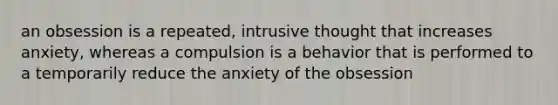 an obsession is a repeated, intrusive thought that increases anxiety, whereas a compulsion is a behavior that is performed to a temporarily reduce the anxiety of the obsession