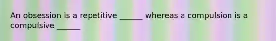 An obsession is a repetitive ______ whereas a compulsion is a compulsive ______