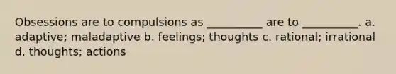 Obsessions are to compulsions as __________ are to __________. a. adaptive; maladaptive b. feelings; thoughts c. rational; irrational d. thoughts; actions