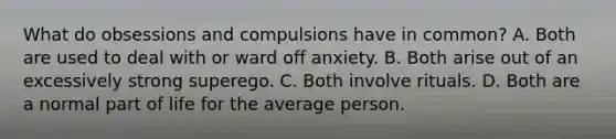 What do obsessions and compulsions have in common? A. Both are used to deal with or ward off anxiety. B. Both arise out of an excessively strong superego. C. Both involve rituals. D. Both are a normal part of life for the average person.